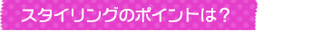 スタイリングのポイントは？