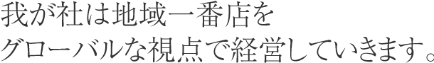 我が社は地域一番店をグローバルな視点で経営していきます。