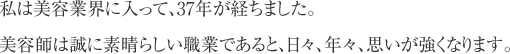 私は美容業界に入って、37年が経ちました。美容師は誠に素晴らしい職業であると、日々、年々、思いが強くなります。