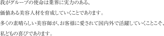 我がグループの使命は業界に実力のある、価値ある美容人材を育成していくことであります。多くの素晴らしい美容師が、お客様に愛されて国内外で活躍していくことこそ、私どもの喜びであります。