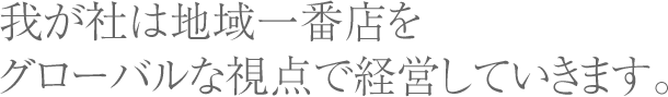 我が社は地域一番店をグローバルな視点で経営していきます。