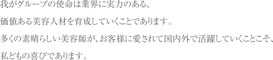 我がグループの使命は業界に実力のある、価値ある美容人材を育成していくことであります。多くの素晴らしい美容師が、お客様に愛されて国内外で活躍していくことこそ、私どもの喜びであります。