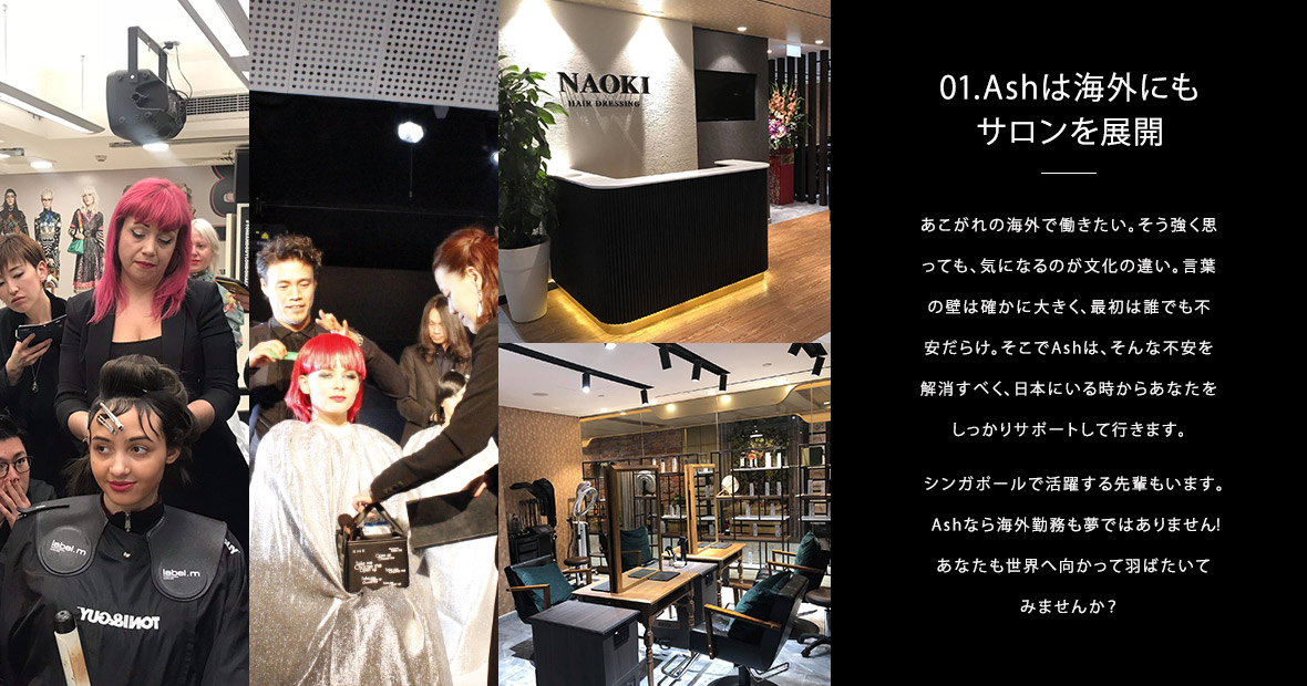 01.Ashは海外にもサロンを展開｜あこがれの海外で働きたい。そう強く思っても、気になるのが文化の違い。言葉の壁は確かに大きく、最初は誰でも不安だらけ。そこでAshは、そんな不安を解消すべく、日本にいる時からあなたをしっかりサポートして行きます。シンガポールで活躍する先輩もいます。Ashなら海外勤務も夢ではありません！あなたも世界へ向かって羽ばたいてみませんか？