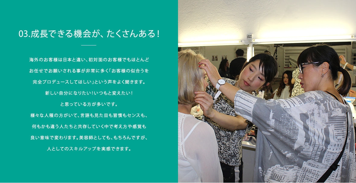 03.成長できる機会が、たくさんある！｜海外のお客様は日本と違い、初対面のお客様でもほとんどお任せでお願されることが非常に多く「お客様の似合うを完全プロデュースしてほしい」という声を良く聞きます。新しい自分になりたい！いつもと変えたい！と思っている方が多いと感じます。様々な人種の方がいて、言語も見た目も習慣もセンスも、何もかも違う人たちと共存していく中で考えや感覚も良い意味で変わりました。美容師としても、もちろんですが、人としてのスキルアップを実感しています。それと、東南アジアは日々変化し、人の貪欲さや熱気を感じるのでそれもまた大きな刺激になっています！